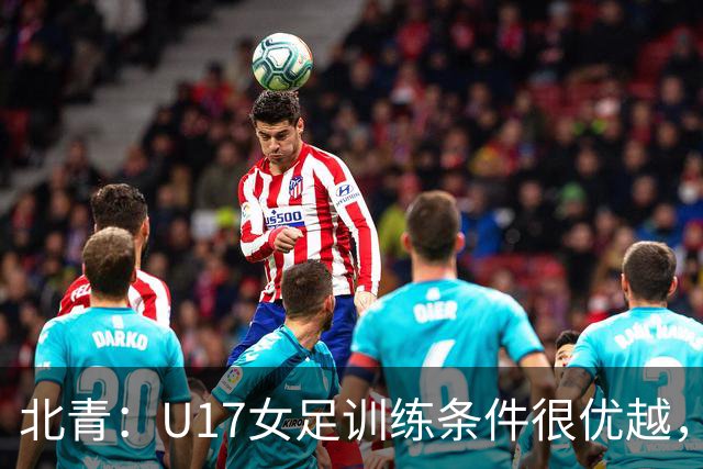 北青：U17女足训练条件很优越，状态良好，力争世少赛开门红