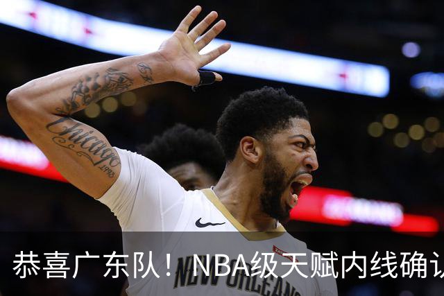 恭喜广东队！NBA级天赋内线确认加盟，保底总决赛了！