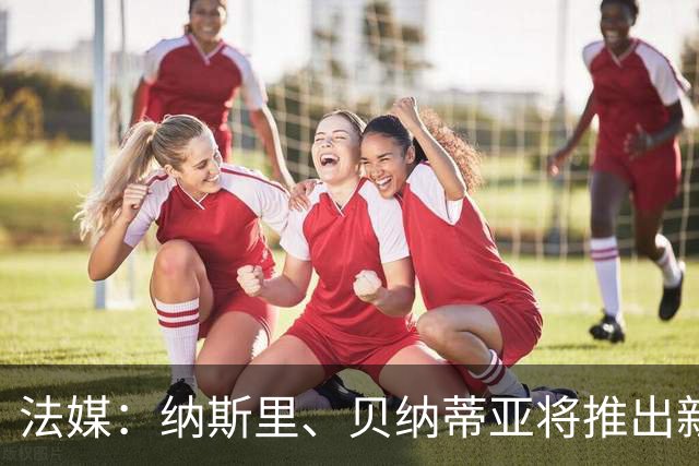 法媒：纳斯里、贝纳蒂亚将推出新足球节目《摆脱束缚者》