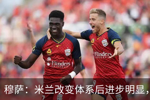 穆萨：米兰改变体系后进步明显，如今他们务实、存在感很强