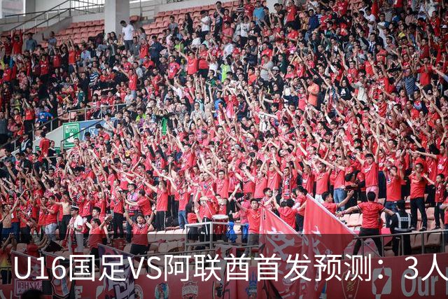 U16国足VS阿联酋首发预测：3人停赛 吴比乐镇守 袁博涵带领攻击线
